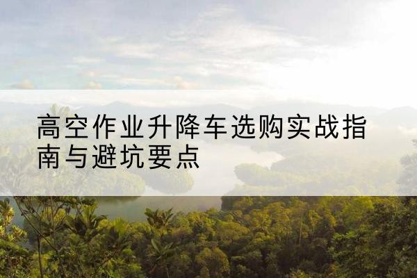 万年升降车怎么选-高空作业升降车选购实战指南与避坑要点
