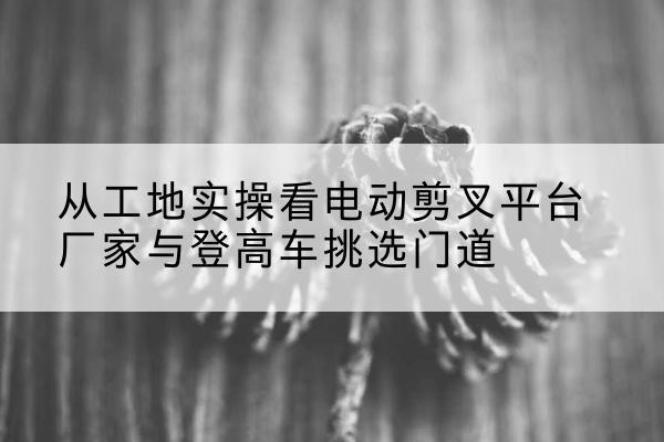 万年电动剪叉升降平台厂家-从工地实操看电动剪叉平台厂家与登高车挑选门道