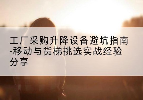万年移动式升降机怎么选-工厂采购升降设备避坑指南-移动与货梯挑选实战经验分享