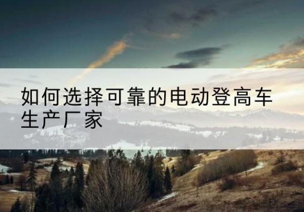 万年电动登高车厂家-如何选择可靠的电动登高车生产厂家