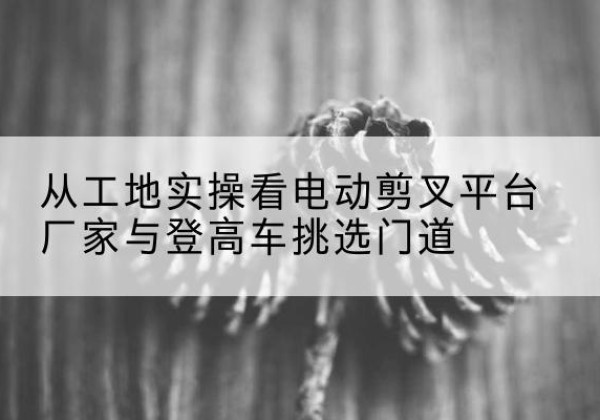 万年电动剪叉升降平台厂家-从工地实操看电动剪叉平台厂家与登高车挑选门道